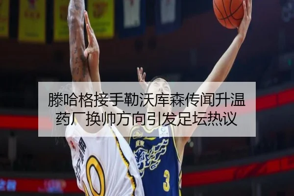 滕哈格接手勒沃库森传闻升温 药厂换帅方向引发足坛热议